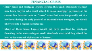 FINANCIAL CRISIS
• Many banks and mortgage lenders lowered their credit standards to attract
new home buyers who could afford to make mortgage payments at the
current low interest rates, or “teaser” rates that were temporarily set at a
low level during the early years of an adjustable-rate mortgage, but would
likely reset to a higher rate later on.
• Many of these home buyers would not have qualified for mortgage
financing under more stringent credit standards, nor could they afford the
loan at the eventual higher rates of interest.
 