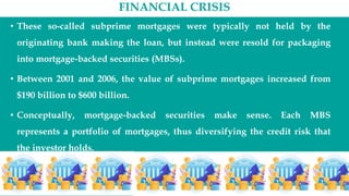 FINANCIAL CRISIS
• These so-called subprime mortgages were typically not held by the
originating bank making the loan, but instead were resold for packaging
into mortgage-backed securities (MBSs).
• Between 2001 and 2006, the value of subprime mortgages increased from
$190 billion to $600 billion.
• Conceptually, mortgage-backed securities make sense. Each MBS
represents a portfolio of mortgages, thus diversifying the credit risk that
the investor holds.
 
