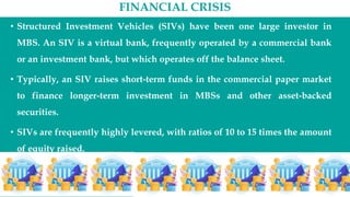 FINANCIAL CRISIS
• Structured Investment Vehicles (SIVs) have been one large investor in
MBS. An SIV is a virtual bank, frequently operated by a commercial bank
or an investment bank, but which operates off the balance sheet.
• Typically, an SIV raises short-term funds in the commercial paper market
to finance longer-term investment in MBSs and other asset-backed
securities.
• SIVs are frequently highly levered, with ratios of 10 to 15 times the amount
of equity raised.
 