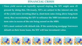 FINANCIAL CRISIS
• Since yield curves are typically upward sloping, the SIV might earn .25
percent by doing this. Obviously, SIVs are subject to the interest rate risk
of the yield curve inverting (that is, short-term rates rising above long-term
rates), thus necessitating the SIV to refinance the MBS investment at short-
term rates in excess of the rate being earned on the MBS.
• SIVs must contend with default risk. If the underlying mortgage borrowers
default on their home loans, the SIV will lose investment value.
 