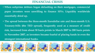 FINANCIAL CRISIS
• When subprime debtors began defaulting on their mortgages, commercial
paper investors were unwilling to finance SIVs. Liquidity worldwide
essentially dried up.
• The spread between the three-month Eurodollar rate and three-month U.S.
Treasury-bills (the TED spread), frequently used as a measure of credit
risk, increased from about 30 basis points in March 2007 to 200 basis points
in November 2007, as investors became fearful of placing funds in even the
strongest international banks.
 