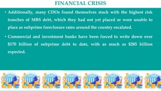 FINANCIAL CRISIS
• Additionally, many CDOs found themselves stuck with the highest risk
tranches of MBS debt, which they had not yet placed or were unable to
place as subprime foreclosure rates around the country escalated.
• Commercial and investment banks have been forced to write down over
$170 billion of subprime debt to date, with as much as $285 billion
expected.
 