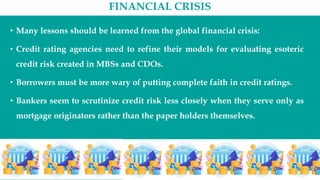FINANCIAL CRISIS
• Many lessons should be learned from the global financial crisis:
• Credit rating agencies need to refine their models for evaluating esoteric
credit risk created in MBSs and CDOs.
• Borrowers must be more wary of putting complete faith in credit ratings.
• Bankers seem to scrutinize credit risk less closely when they serve only as
mortgage originators rather than the paper holders themselves.
 