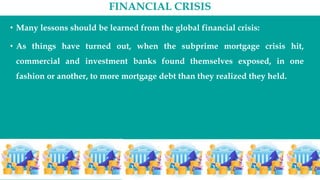 FINANCIAL CRISIS
• Many lessons should be learned from the global financial crisis:
• As things have turned out, when the subprime mortgage crisis hit,
commercial and investment banks found themselves exposed, in one
fashion or another, to more mortgage debt than they realized they held.
 