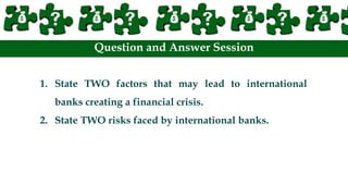 Question and Answer Session
1. State TWO factors that may lead to international
banks creating a financial crisis.
2. State TWO risks faced by international banks.
 
