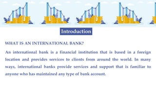WHAT IS AN INTERNATIONAL BANK?
An international bank is a financial institution that is based in a foreign
location and provides services to clients from around the world. In many
ways, international banks provide services and support that is familiar to
anyone who has maintained any type of bank account.
Introduction
 