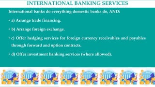 INTERNATIONAL BANKING SERVICES
International banks do everything domestic banks do, AND:
• a) Arrange trade financing.
• b) Arrange foreign exchange.
• c) Offer hedging services for foreign currency receivables and payables
through forward and option contracts.
• d) Offer investment banking services (where allowed).
 