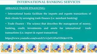 INTERNATIONAL BANKING SERVICES
ARRANGE TRADE FINANCING:
• International banks facilitate the imports and exports transactions of
their clients by arranging trade finance (i.e. merchant banking)
• Trade finance - The science that describes the management of money,
banking, credit, investments and assets for international trade
transactions (i.e. import & export transaction)
https://www.youtube.com/watch?v=cJa1U4FmYIM&t=173s
 