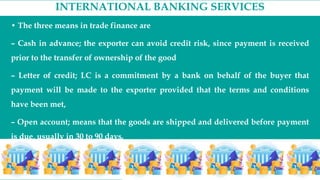 INTERNATIONAL BANKING SERVICES
• The three means in trade finance are
– Cash in advance; the exporter can avoid credit risk, since payment is received
prior to the transfer of ownership of the good
– Letter of credit; LC is a commitment by a bank on behalf of the buyer that
payment will be made to the exporter provided that the terms and conditions
have been met,
– Open account; means that the goods are shipped and delivered before payment
is due, usually in 30 to 90 days.
 