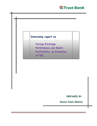 Internship report on
Foreign Exchange
Performance and Bank’s
Profitability: an Evaluation
of TBL
PREPARED BY
Reazul Islam (Mobin)
 
 