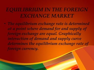 EQUILIBRIUM IN THE FOREIGN
EXCHANGE MARKET
• The equilibrium exchange rate is determined
at a point where demand for and supply of
foreign exchange are equal. Graphically
interaction of demand and supply curve
determines the equilibrium exchange rate of
foreign currency.
 