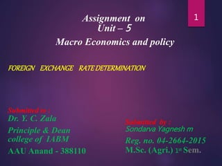 Assignment on
Unit – 5
Macro Economics and policy
FOREIGN EXCHANGE RATEDETERMINATION
Submitted to :
Dr. Y. C. Zala
Principle & Dean
college of IABM
AAU Anand - 388110
1
Submitted by :
Sondarva Yagnesh m
Reg. no. 04-2664-2015
M.Sc. (Agri.) 1st Sem.
 