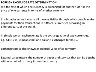 FOREIGN EXCHANGE RATE DETERMINATION.
It is the rate at which one currency is exchanged for another. Or it is the
price of one currency in terms of another currency.
In a broader sense it means all those activities through which people make
payments for their transactions in different currencies prevailing in
different parts of the world.
In simple words, exchange rate is the exchange ratio of two currencies.
Eg., $1=Rs.15, it means that one dollar is exchanged for Rs.15.
Exchange rate is also known as external value of as currency.
External value means the number of goods and services that can be bought
with one unit of currency in another country.
 
