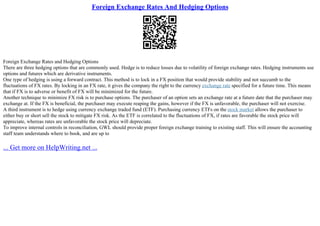 Foreign Exchange Rates And Hedging Options
Foreign Exchange Rates and Hedging Options
There are three hedging options that are commonly used. Hedge is to reduce losses due to volatility of foreign exchange rates. Hedging instruments use
options and futures which are derivative instruments.
One type of hedging is using a forward contract. This method is to lock in a FX position that would provide stability and not succumb to the
fluctuations of FX rates. By locking in an FX rate, it gives the company the right to the currency exchange rate specified for a future time. This means
that if FX is to adverse or benefit of FX will be minimized for the future.
Another technique to minimize FX risk is to purchase options. The purchaser of an option sets an exchange rate at a future date that the purchaser may
exchange at. If the FX is beneficial, the purchaser may execute reaping the gains, however if the FX is unfavorable, the purchaser will not exercise.
A third instrument is to hedge using currency exchange traded fund (ETF). Purchasing currency ETFs on the stock market allows the purchaser to
either buy or short sell the stock to mitigate FX risk. As the ETF is correlated to the fluctuations of FX, if rates are favorable the stock price will
appreciate, whereas rates are unfavorable the stock price will depreciate.
To improve internal controls in reconciliation, GWL should provide proper foreign exchange training to existing staff. This will ensure the accounting
staff team understands where to book, and are up to
... Get more on HelpWriting.net ...
 