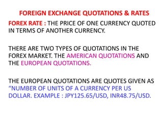 FOREIGN EXCHANGE QUOTATIONS & RATES
FOREX RATE : THE PRICE OF ONE CURRENCY QUOTED
IN TERMS OF ANOTHER CURRENCY.
THERE ARE TWO TYPES OF QUOTATIONS IN THE
FOREX MARKET. THE AMERICAN QUOTATIONS AND
THE EUROPEAN QUOTATIONS.
THE EUROPEAN QUOTATIONS ARE QUOTES GIVEN AS
“NUMBER OF UNITS OF A CURRENCY PER US
DOLLAR. EXAMPLE : JPY125.65/USD, INR48.75/USD.

 