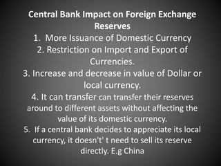 Central Bank Impact on Foreign Exchange
Reserves
1. More Issuance of Domestic Currency
2. Restriction on Import and Export of
Currencies.
3. Increase and decrease in value of Dollar or
local currency.
4. It can transfer can transfer their reserves
around to different assets without affecting the
value of its domestic currency.
5. If a central bank decides to appreciate its local
currency, it doesn't' t need to sell its reserve
directly. E.g China
 