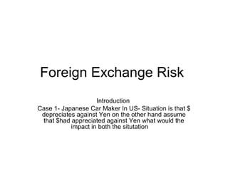 Foreign Exchange Risk
Introduction
Case 1- Japanese Car Maker In US- Situation is that $
depreciates against Yen on the other hand assume
that $had appreciated against Yen what would the
impact in both the situtation