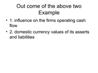 Out come of the above two
Example
• 1. influence on the firms operating cash
flow
• 2. domestic currency values of its asserts
and liabilities
