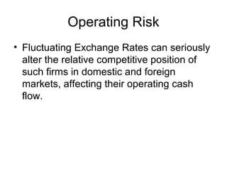 Operating Risk
• Fluctuating Exchange Rates can seriously
alter the relative competitive position of
such firms in domestic and foreign
markets, affecting their operating cash
flow.