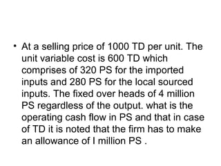 • At a selling price of 1000 TD per unit. The
unit variable cost is 600 TD which
comprises of 320 PS for the imported
inputs and 280 PS for the local sourced
inputs. The fixed over heads of 4 million
PS regardless of the output. what is the
operating cash flow in PS and that in case
of TD it is noted that the firm has to make
an allowance of I million PS .