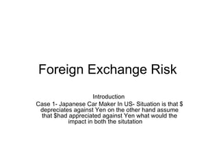 Foreign Exchange Risk  Introduction  Case 1- Japanese Car Maker In US- Situation is that $ depreciates against Yen on the other hand assume that $had appreciated against Yen what would the impact in both the situtation  