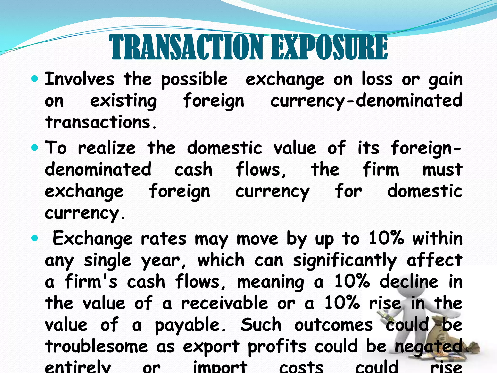 TRANSACTION EXPOSURE
 Involves the possible exchange on loss or gain
  on existing    foreign currency-denominated
  transactions.
 To realize the domestic value of its foreign-
  denominated cash flows, the firm must
  exchange foreign currency for domestic
  currency.
 Exchange rates may move by up to 10% within
  any single year, which can significantly affect
  a firm's cash flows, meaning a 10% decline in
  the value of a receivable or a 10% rise in the
  value of a payable. Such outcomes could be
  troublesome as export profits could be negated
 