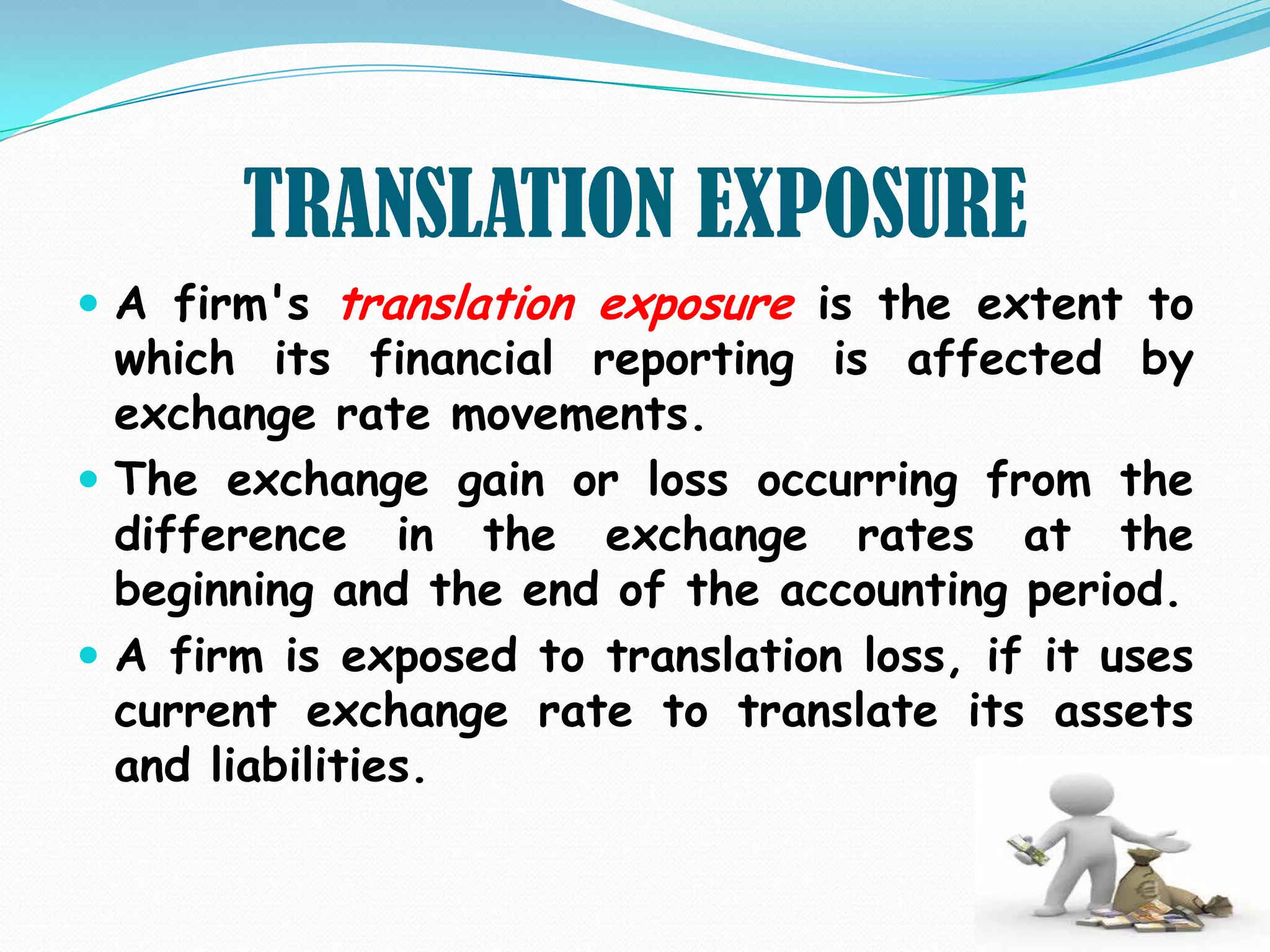 TRANSLATION EXPOSURE
 A firm's translation exposure is the extent to
  which its financial reporting is affected by
  exchange rate movements.
 The exchange gain or loss occurring from the
  difference in the exchange rates at the
  beginning and the end of the accounting period.
 A firm is exposed to translation loss, if it uses
  current exchange rate to translate its assets
  and liabilities.
 