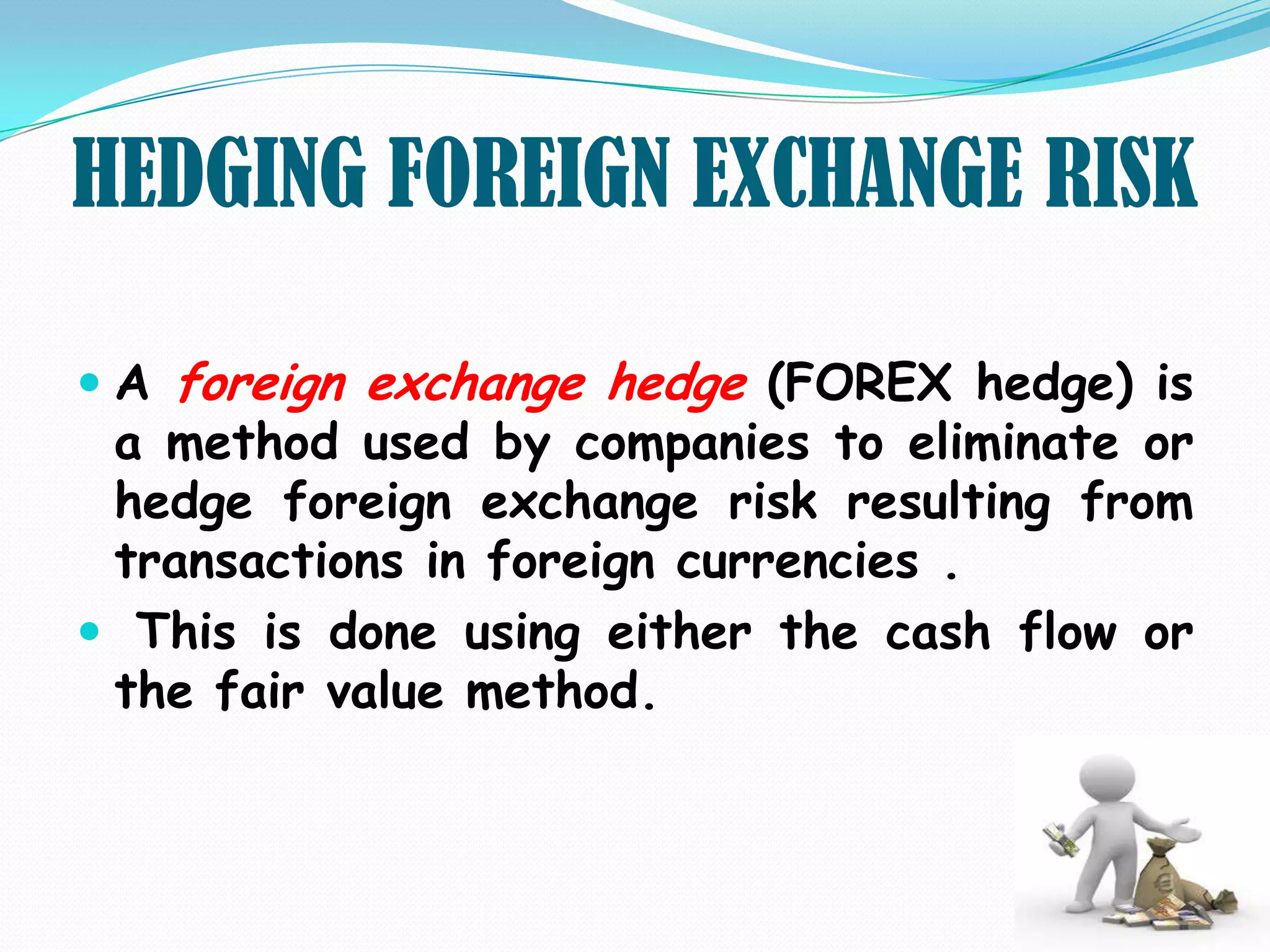 HEDGING FOREIGN EXCHANGE RISK

 A foreign exchange hedge (FOREX hedge) is
  a method used by companies to eliminate or
  hedge foreign exchange risk resulting from
  transactions in foreign currencies .
 This is done using either the cash flow or
 the fair value method.
 