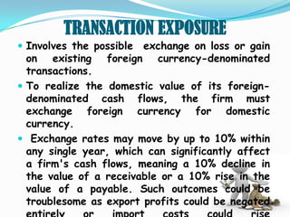 TRANSACTION EXPOSURE
 Involves the possible exchange on loss or gain
  on existing    foreign currency-denominated
  transactions.
 To realize the domestic value of its foreign-
  denominated cash flows, the firm must
  exchange foreign currency for domestic
  currency.
 Exchange rates may move by up to 10% within
  any single year, which can significantly affect
  a firm's cash flows, meaning a 10% decline in
  the value of a receivable or a 10% rise in the
  value of a payable. Such outcomes could be
  troublesome as export profits could be negated
 
