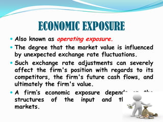 ECONOMIC EXPOSURE
 Also known as operating exposure.
 The degree that the market value is influenced
  by unexpected exchange rate fluctuations.
 Such exchange rate adjustments can severely
  affect the firm's position with regards to its
  competitors, the firm's future cash flows, and
  ultimately the firm's value.
 A firm’s economic exposure depends on the
  structures of the input and the output
  markets.
 