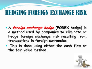 HEDGING FOREIGN EXCHANGE RISK

 A foreign exchange hedge (FOREX hedge) is
  a method used by companies to eliminate or
  hedge foreign exchange risk resulting from
  transactions in foreign currencies .
 This is done using either the cash flow or
 the fair value method.
 