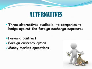 ALTERNATIVES
 Three alternatives available to companies to
 hedge against the foreign exchange exposure:

 Forward contract
 Foreign currency option
 Money market operations
 