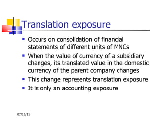 Translation exposure Occurs on consolidation of financial statements of different units of MNCs When the value of currency of a subsidiary changes, its translated value in the domestic currency of the parent company changes This change represents translation exposure It is only an accounting exposure 07/13/11 