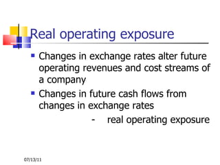 Real operating exposure Changes in exchange rates alter future operating revenues and cost streams of a company Changes in future cash flows from changes in exchange rates  -  real operating exposure  07/13/11 