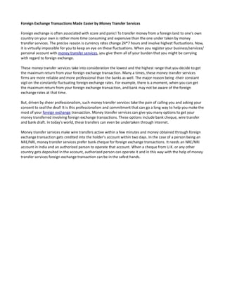 Foreign Exchange Transactions Made Easier by Money Transfer Services

Foreign exchange is often associated with scare and panic! To transfer money from a foreign land to one's own
country on your own is rather more time consuming and expensive than the one under taken by money
transfer services. The precise reason is currency rates change 24*7 hours and involve highest fluctuations. Now,
it is virtually impossible for you to keep an eye on these fluctuations. When you register your business/services/
personal account with money transfer services, you give them all of your burden that you might be carrying
with regard to foreign exchange.

These money transfer services take into consideration the lowest and the highest range that you decide to get
the maximum return from your foreign exchange transaction. Many a times, these money transfer services
firms are more reliable and more professional than the banks as well. The major reason being -their constant
vigil on the constantly fluctuating foreign exchange rates. For example, there is a moment, when you can get
the maximum return from your foreign exchange transaction, and bank may not be aware of the foreign
exchange rates at that time.

But, driven by sheer professionalism, such money transfer services take the pain of calling you and asking your
consent to seal the deal! It is this professionalism and commitment that can go a long way to help you make the
most of your foreign exchange transaction. Money transfer services can give you many options to get your
money transferred involving foreign exchange transactions. These options include bank cheque, wire transfer
and bank draft. In today's world, these transfers can even be undertaken through internet.

Money transfer services make wire transfers active within a few minutes and money obtained through foreign
exchange transaction gets credited into the holder's account within two days. In the case of a person being an
NRE/NRI, money transfer services prefer bank cheque for foreign exchange transactions. It needs an NRE/NRI
account in India and an authorized person to operate that account. When a cheque from U.K. or any other
country gets deposited in the account, authorized person can operate it and in this way with the help of money
transfer services foreign exchange transaction can be in the safest hands.
 