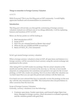 Things to remember in Foreign Currency Valuation
4139,775
Hello Everyone!! This is my first blog post on SAP community. I would highly
appreciate feedback and recommendation in comment box.
Introduction:
This blog post will not take you through the customizing of foreign currency
valuation; instead you will learn one or two things differently. I will be explaining
features and functions of FCV in SAP.
Below are the key points we will be looking at:
1. Brief introduction of FCV
2. Scope of FCV
3. How GLs are valuated based on Master data setup?
4. What are the use of KDB and KDF account key?
5. Basics of FAGL_FC_VAL transaction
So let’s get started foreign currency valuation:
When a foreign currency valuation is done in SAP, all open items and balances in a
foreign currency will be converted to local currency using the current exchange rate
maintained in the system.
After taking FCV run SAP creates two postings. One for actual valuation at the
month-end and the other for reversal on the next day i.e. first day of next month
(depends on configuration), but sometimes next period is not open for the reversal
postings, so SAP only creates one posting. Now if you have taken the valuation run
via batch input then you can open the period and continue with the batch run.
If no batch run were selected then have to manually reverse the postings on the next
day with the only transaction code FBB1. This transaction does not post balance in
other currencies than the local one.
Scope of Foreign Currency Valuation
Generally, currency valuations cover the following:-
1. Customer open items, Vendor open items, and General Ledger Open Line
items, Managed in foreign currency. (Each document is evaluated separately
and the valuation posted with gain/loss)
 