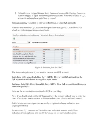 2. Other General Ledger Balance Sheet Accounts Managed in Foreign Currency,
but not flagged as open item management accounts. (Only the balance of G/L
account is valuated and gain/loss is posted)
Foreign currency valuation is only done for Balance sheet G/L accounts
We need to determine G/L accounts for open item managed G/Ls and for G/Ls
which are not managed as open item basis:
Figure 1: Snapshot from SAP ECC
The above set up is must if you want to valuate any G/L account.
Exch. Rate Diff. using Exch. Rate Key – KDB :- Here we set G/L account for the
G/L accounts which is not managed as open items
Exchange Rate Dif.: Open Items/GL Acct – KDF :- Here G/L account is set for open
item managed G/Ls
Let’s see the account determination for KDB account key:
Now if we double click on the KDB account key, the system will ask you to enter the
chart of account – so the account is determined on chart of account level, correct?
But in below screenshot you can see, we have option to choose valuation area
(highlighted field)
So we can set G/L account on Valuation area + chart of account level (Note:
Valuation area is optional and mostly G/Ls are not set per valuation area)
 