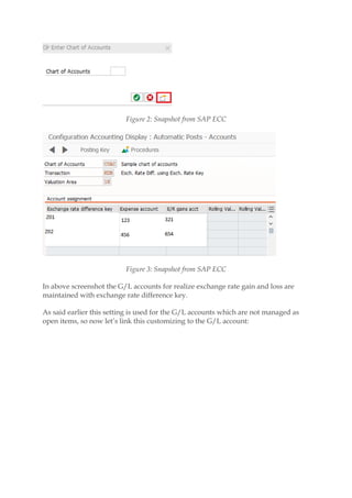 Figure 2: Snapshot from SAP ECC
Figure 3: Snapshot from SAP ECC
In above screenshot the G/L accounts for realize exchange rate gain and loss are
maintained with exchange rate difference key.
As said earlier this setting is used for the G/L accounts which are not managed as
open items, so now let’s link this customizing to the G/L account:
 