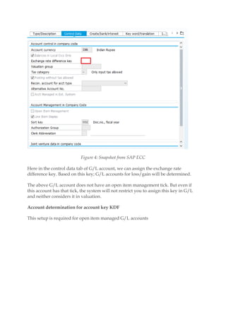Figure 4: Snapshot from SAP ECC
Here in the control data tab of G/L account, we can assign the exchange rate
difference key. Based on this key; G/L accounts for loss/gain will be determined.
The above G/L account does not have an open item management tick. But even if
this account has that tick, the system will not restrict you to assign this key in G/L
and neither considers it in valuation.
Account determination for account key KDF
This setup is required for open item managed G/L accounts
 