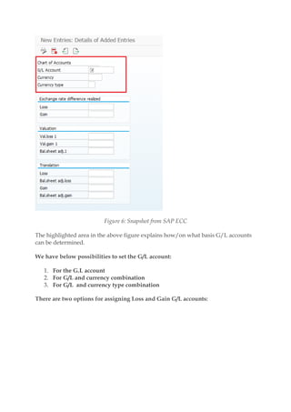 Figure 6: Snapshot from SAP ECC
The highlighted area in the above figure explains how/on what basis G/L accounts
can be determined.
We have below possibilities to set the G/L account:
1. For the G.L account
2. For G/L and currency combination
3. For G/L and currency type combination
There are two options for assigning Loss and Gain G/L accounts:
 