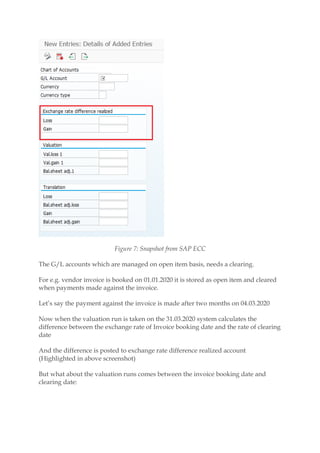 Figure 7: Snapshot from SAP ECC
The G/L accounts which are managed on open item basis, needs a clearing.
For e.g. vendor invoice is booked on 01.01.2020 it is stored as open item and cleared
when payments made against the invoice.
Let’s say the payment against the invoice is made after two months on 04.03.2020
Now when the valuation run is taken on the 31.03.2020 system calculates the
difference between the exchange rate of Invoice booking date and the rate of clearing
date
And the difference is posted to exchange rate difference realized account
(Highlighted in above screenshot)
But what about the valuation runs comes between the invoice booking date and
clearing date:
 