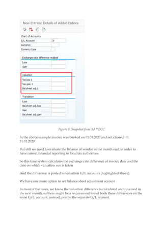 Figure 8: Snapshot from SAP ECC
In the above example invoice was booked on 01.01.2020 and not cleared till
31.01.2020
But still we need to evaluate the balance of vendor in the month end, in order to
have correct financial reporting to local tax authorities.
So this time system calculates the exchange rate difference of invoice date and the
date on which valuation run is taken
And the difference is posted to valuation G/L accounts (highlighted above)
We have one more option to set Balance sheet adjustment account
In most of the cases, we know the valuation difference is calculated and reversed in
the next month, so there might be a requirement to not book these differences on the
same G/L account, instead, post to the separate G/L account.
 