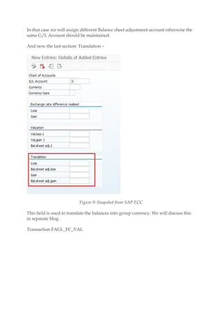 In that case we will assign different Balance sheet adjustment account otherwise the
same G/L Account should be maintained.
And now the last section: Translation –
Figure 9: Snapshot from SAP ECC
This field is used to translate the balances into group currency. We will discuss this
in separate blog.
Transaction FAGL_FC_VAL
 