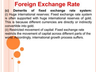 Foreign Exchange Rate
(c) Demerits of fixed exchange rate system:
(i) Huge international reserves: Fixed exchange rate system
is often supported with huge international reserves of gold.
This is because different currencies are directly or indirectly
convertible into gold.
(ii) Restricted movement of capital: Fixed exchange rate
restricts the movement of capital across different parts of the
world. Accordingly, international growth process suffers.
 