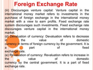 Foreign Exchange Rate
(iii) Discourages venture capital: Venture capital in the
international money market refers to investments in the
purchase of foreign exchange in the international money
market with a view to earn profits. Fixed exchange rate
system discourages such investments. Fixed exchange rate
discourages venture capital in the international money
market.
(d) Devaluation of currency: Devaluation refers to decrease
in the value of domestic
currency in terms of foreign currency by the government. It is
a part of fixed
exchange rate.
(e) Revaluation of currency: Revaluation refers to increase in
the value of domestic
currency by the central government. It is a part of fixed
exchange rate.
 