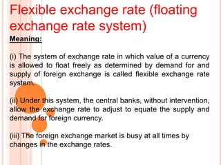 Flexible exchange rate (floating
exchange rate system)
Meaning:
(i) The system of exchange rate in which value of a currency
is allowed to float freely as determined by demand for and
supply of foreign exchange is called flexible exchange rate
system.
(ii) Under this system, the central banks, without intervention,
allow the exchange rate to adjust to equate the supply and
demand for foreign currency.
(iii) The foreign exchange market is busy at all times by
changes in the exchange rates.
 