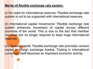 Merits of flexible exchange rate system:
(i) No need for international reserves: Flexible exchange rate
system is not to be supported with international reserves.
(ii) International capital movements: Flexible exchange rate
system enhances movement of capital across different
countries of the world. This is due to the fact that member
countries are no longer required to keep huge international
reserves.
(iii) Venture capital: Flexible exchange rate promotes venture
capital in foreign exchange market. Trading in international
currencies itself becomes an important economic activity.
 