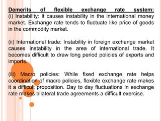 Demerits of flexible exchange rate system:
(i) Instability: It causes instability in the international money
market. Exchange rate tends to fluctuate like price of goods
in the commodity market.
(ii) International trade: Instability in foreign exchange market
causes instability in the area of international trade. It
becomes difficult to draw long period policies of exports and
imports.
(iii) Macro policies: While fixed exchange rate helps
coordination of macro policies, flexible exchange rate makes
it a difficult proposition. Day to day fluctuations in exchange
rate makes bilateral trade agreements a difficult exercise.
 