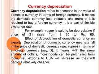 Currency depreciation
Currency depreciation refers to decrease in the value of
domestic currency in terms of foreign currency. It makes
the domestic currency less valuable and more of it is
required to buy a foreign currency. It is a part of flexible
exchange rate.
For example, rupee is said to be depreciating if
price of $1 rises from ? 60 to Rs. 65.
Effect of depreciation of domestic currency on
exports: Depreciation of domestic currency means a fall
in the price of domestic currency (say, rupee) in terms of
a foreign currency (say, $). It means, with the same
amount of dollars, more goods can be purchased from
India, i.e., exports to USA will increase as they will
become relatively cheaper.
 