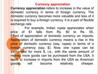 Currency appreciation
Currency appreciation refers to increase in the value of
domestic currency in terms of foreign currency. The
domestic currency becomes more valuable and less of it
is required to buy a-foreign currency. It is a part of flexible
exchange rate.
For example, Indian rupee appreciates when
price of $1 falls from Rs. 60 to Rs. 55.
Effect of appreciation of domestic currency on imports:
Appreciation of domestic currency means a rise in the
price of domestic currency (say, rupee) in terms of a
foreign currency (say, $). Now, one rupee can be
exchanged for more $, i.e., with the same amount of
money, more goods can be purchased from the USA. It
leads to increase in imports from the USA as American
goods will become relatively cheaper.
 